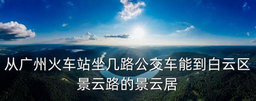 從廣州火車站坐幾路公交車能到白云區景云路的景云居