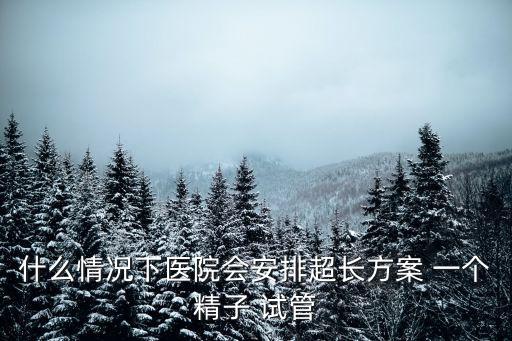 什么情況下醫院會安排超長方案 一個精子 試管
