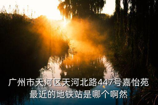廣州嘉怡苑447號12，廣州市天河區天河北路447號嘉怡苑最近的地鐵站是哪個啊然