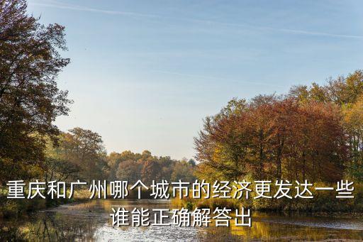 重慶與廣州GDP對(duì)比研究，重慶和廣州哪個(gè)城市的經(jīng)濟(jì)更發(fā)達(dá)一些誰能正確解答出