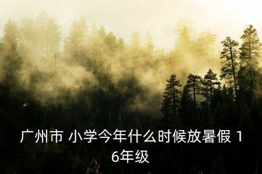 廣州小學(xué)六月幾號(hào)暑假，廣州市 小學(xué)今年什么時(shí)候放暑假 16年級(jí)
