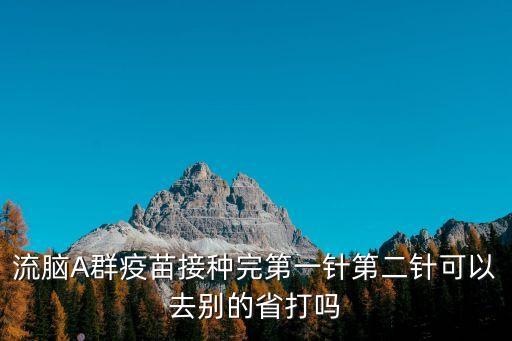 打完疫苗第二針了可以去廣州嗎，流腦A群疫苗接種完第一針第二針可以去別的省打嗎