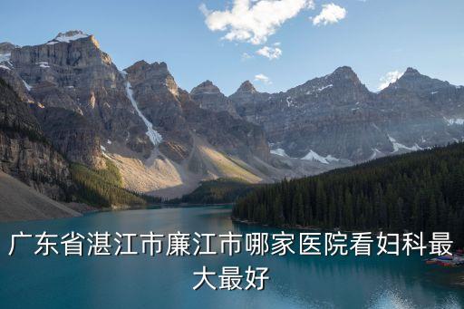 廣州廉江市人民醫(yī)院，廣東省湛江市廉江市哪家醫(yī)院看婦科最大最好