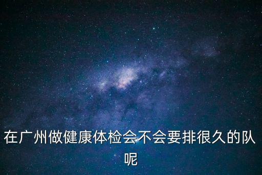 在廣州做健康體檢會不會要排很久的隊呢