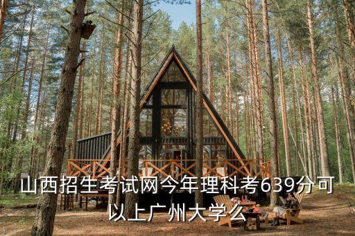 廣州在山西招生嗎，山西招生考試網今年理科考639分可以上廣州大學么