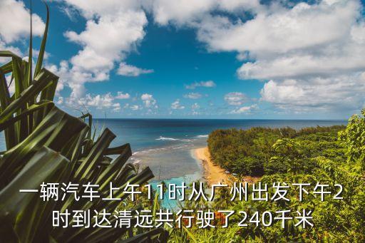 一輛汽車上午11時從廣州出發下午2時到達清遠共行駛了240千米
