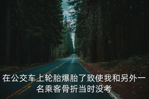 在公交車上輪胎爆胎了致使我和另外一名乘客骨折當(dāng)時沒考