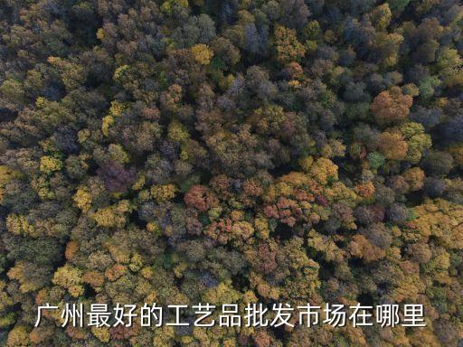 廣州荔灣區(qū)文昌北路元邦工藝城賣什么的，廣州最好的工藝品批發(fā)市場在哪里