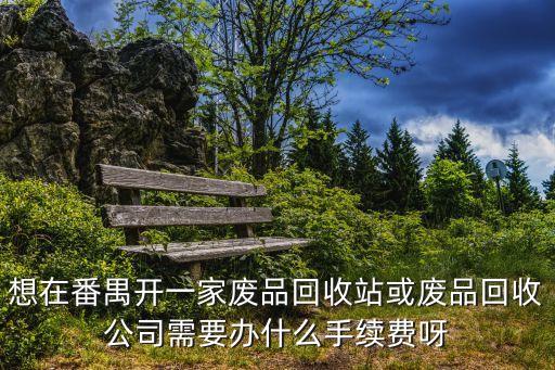 想在番禺開一家廢品回收站或廢品回收公司需要辦什么手續費呀
