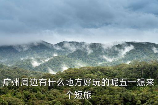 廣州周邊有什么地方好玩的呢五一想來個短旅