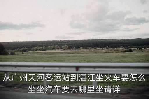 廣州天河區返湛江，從廣州天河客運站到湛江坐火車要怎么坐坐汽車要去哪里坐請詳