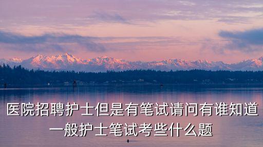 醫院招聘護士但是有筆試請問有誰知道一般護士筆試考些什么題