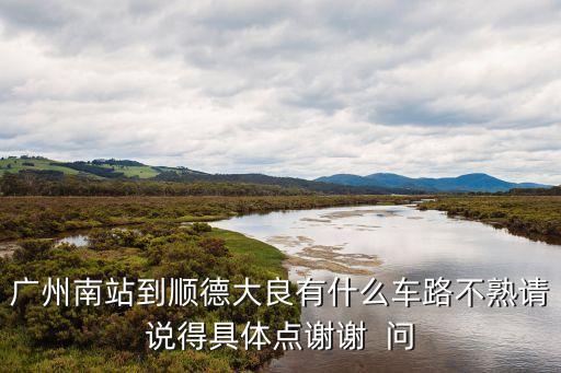 廣州南站到順德大良有什么車路不熟請說得具體點謝謝  問