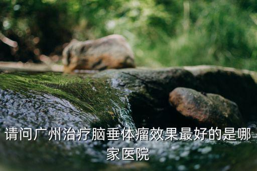 廣州垂體手術醫生，廣東哪家醫院手術治療垂體微腺瘤最專業最微創