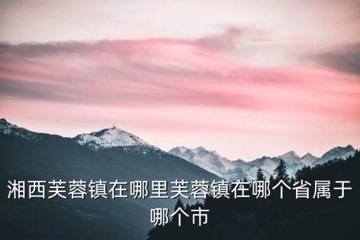 湘西芙蓉鎮(zhèn)在哪里芙蓉鎮(zhèn)在哪個省屬于哪個市