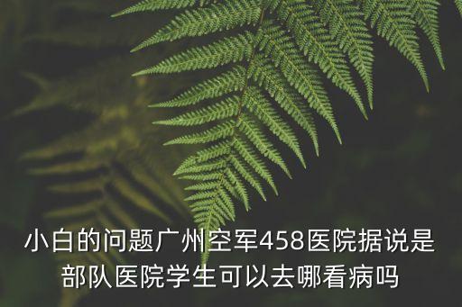 小白的問題廣州空軍458醫院據說是部隊醫院學生可以去哪看病嗎