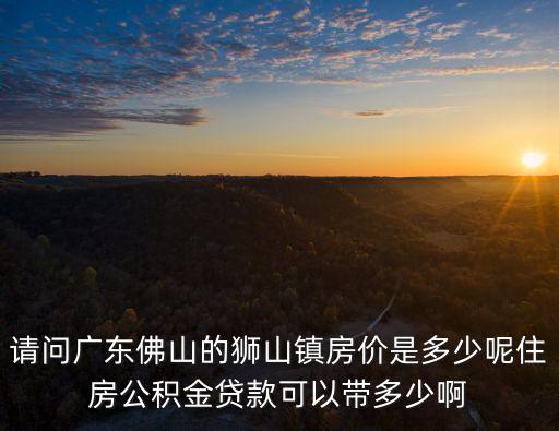 請問廣東佛山的獅山鎮房價是多少呢住房公積金貸款可以帶多少啊
