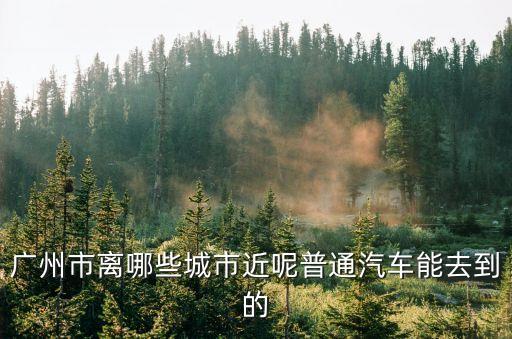 廣州市離哪些城市近呢普通汽車能去到的