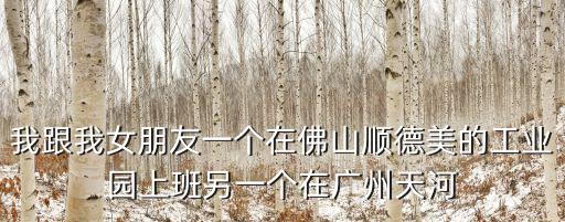 我跟我女朋友一個在佛山順德美的工業園上班另一個在廣州天河