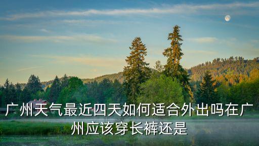 廣州天氣最近四天如何適合外出嗎在廣州應該穿長褲還是