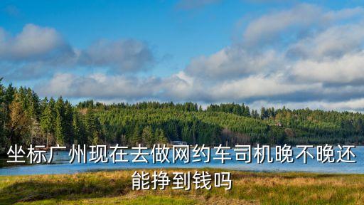 廣州晚上跑滴滴能賺多少錢，坐標廣州現在去做網約車司機晚不晚還能掙到錢嗎