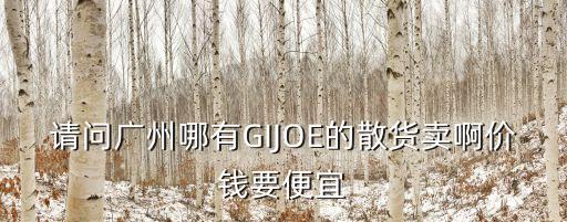 請問廣州哪有GIJOE的散貨賣啊價錢要便宜