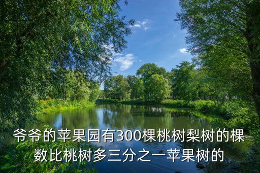 爺爺?shù)奶O果園有300棵桃樹梨樹的棵數(shù)比桃樹多三分之一蘋果樹的