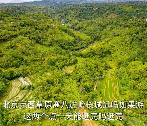 北京京西草原離八達嶺長城近嗎如果游這兩個點一天能逛完嗎逛完