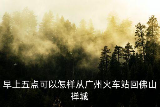 出了廣州還能回佛山嗎，早上五點可以怎樣從廣州火車站回佛山禪城