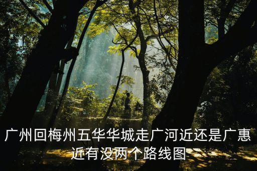 廣州回梅州五華華城走廣河近還是廣惠近有沒兩個路線圖