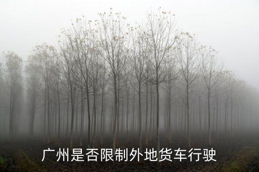 廣州外地貨車離廣有限制嗎，廣州是否限制外地貨車行駛