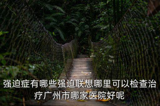 強迫癥有哪些強迫聯想哪里可以檢查治療廣州市哪家醫院好呢