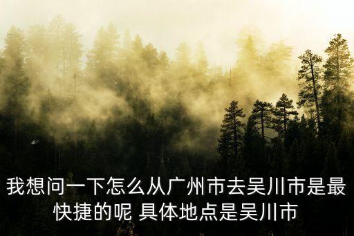 我想問一下怎么從廣州市去吳川市是最快捷的呢 具體地點是吳川市
