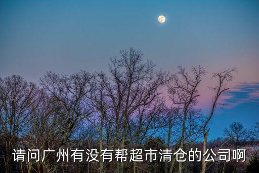 廣州市專業超市清貨，請問廣州有沒有幫超市清倉的公司啊