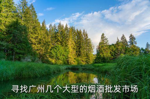 尋找廣州幾個(gè)大型的煙酒批發(fā)市場(chǎng)