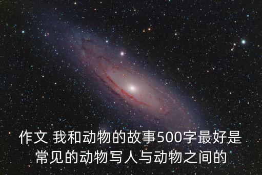 作文 我和動物的故事500字最好是常見的動物寫人與動物之間的