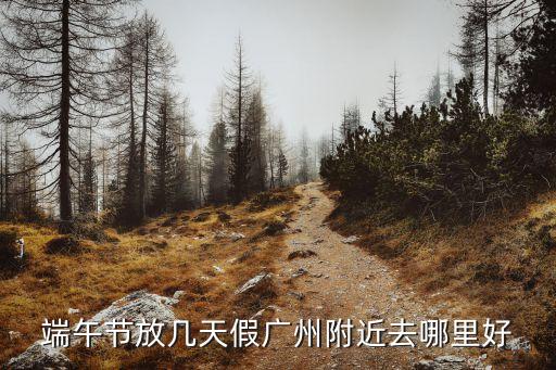 端午放假可以出廣州嗎，端午節放幾天假廣州附近去哪里好