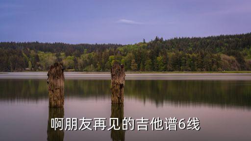 啊朋友再見吉他譜，啊朋友再見的吉他譜6線