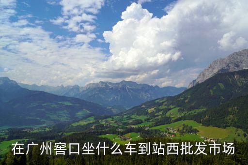廣州市西i市場解封沒，在廣州窖口坐什么車到站西批發市場