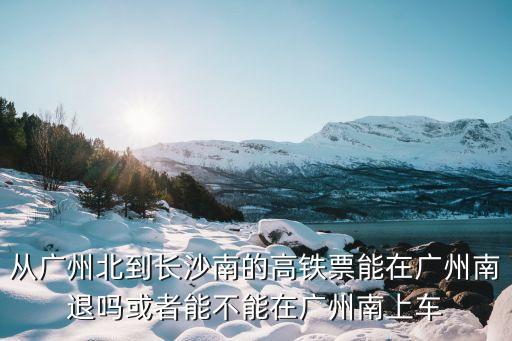 從廣州北到長沙南的高鐵票能在廣州南退嗎或者能不能在廣州南上車