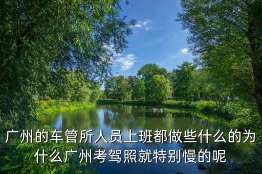 廣州的車管所人員上班都做些什么的為什么廣州考駕照就特別慢的呢