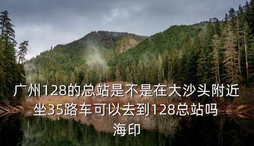廣州電車公司128路公交車，廣州128的總站是不是在大沙頭附近 坐35路車可以去到128總站嗎 海印