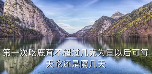 第一次吃鹿茸不超過幾克為宜以后可每天吃還是隔幾天