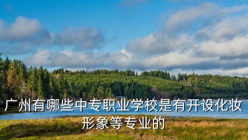 廣州化妝的中專，廣州有哪些中專職業學校是有開設化妝形象等專業的