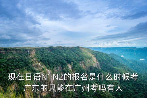 現在日語N1N2的報名是什么時候考廣東的只能在廣州考嗎有人