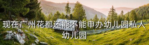 廣州 幼兒園承辦權，現在廣州花都還能不能申辦幼兒園私人幼兒園