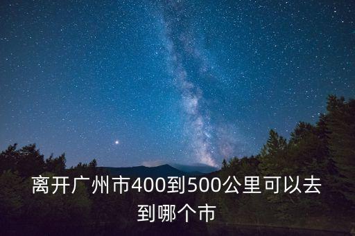 離開廣州市400到500公里可以去到哪個市