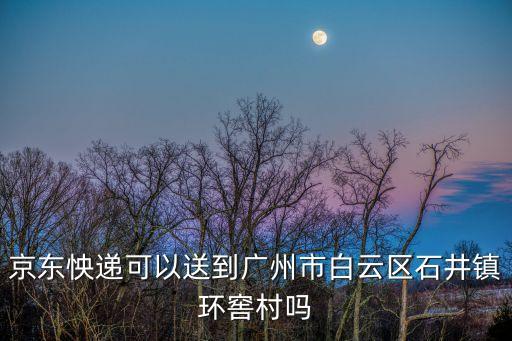 京東快遞可以到廣州嗎，京東怏遞可以送到廣州市白云區石井鎮環窖村嗎