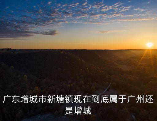 廣東增城市新塘鎮(zhèn)現(xiàn)在到底屬于廣州還是增城