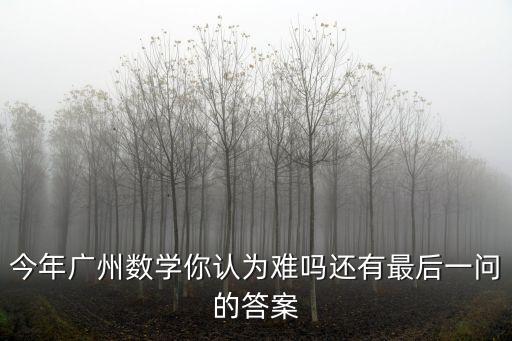 今年廣州數(shù)學(xué)你認(rèn)為難嗎還有最后一問的答案